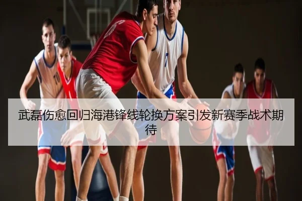 武磊伤愈回归海港锋线轮换方案引发新赛季战术期待