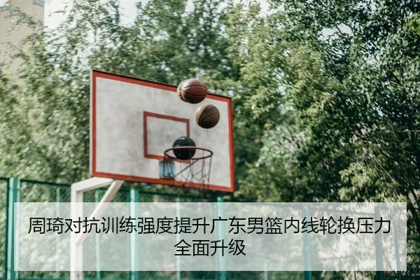 周琦对抗训练强度提升广东男篮内线轮换压力全面升级