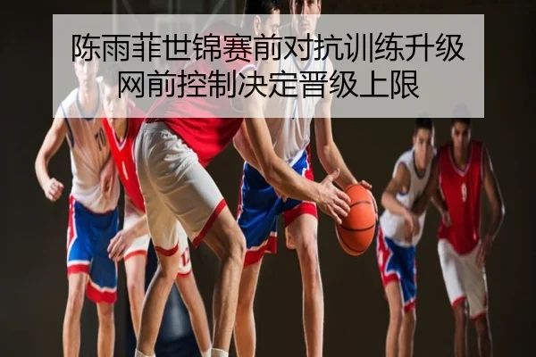 陈雨菲世锦赛前对抗训练升级 网前控制决定晋级上限