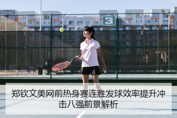 郑钦文美网前热身赛连胜发球效率提升冲击八强前景解析