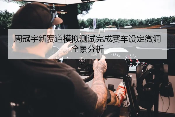 周冠宇新赛道模拟测试完成赛车设定微调全景分析