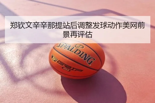 郑钦文辛辛那提站后调整发球动作美网前景再评估