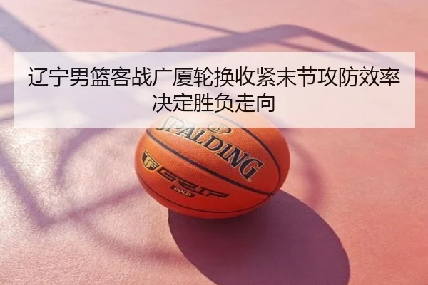 辽宁男篮客战广厦轮换收紧末节攻防效率决定胜负走向